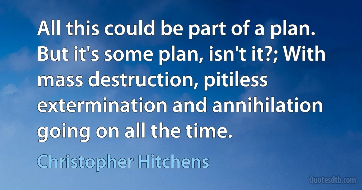 All this could be part of a plan. But it's some plan, isn't it?; With mass destruction, pitiless extermination and annihilation going on all the time. (Christopher Hitchens)