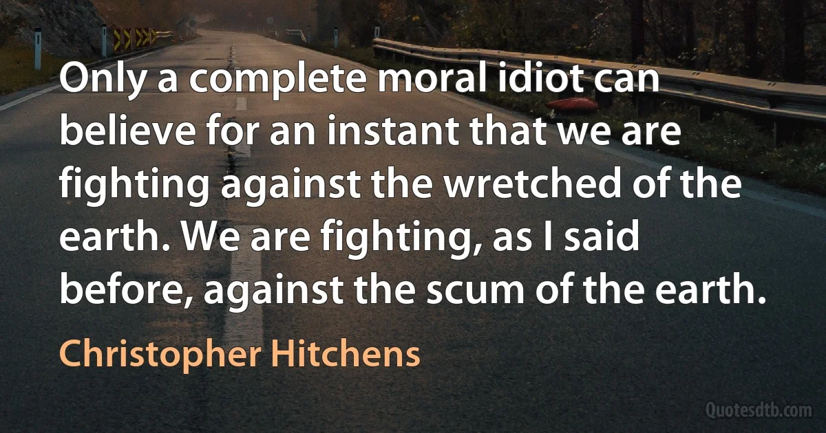 Only a complete moral idiot can believe for an instant that we are fighting against the wretched of the earth. We are fighting, as I said before, against the scum of the earth. (Christopher Hitchens)