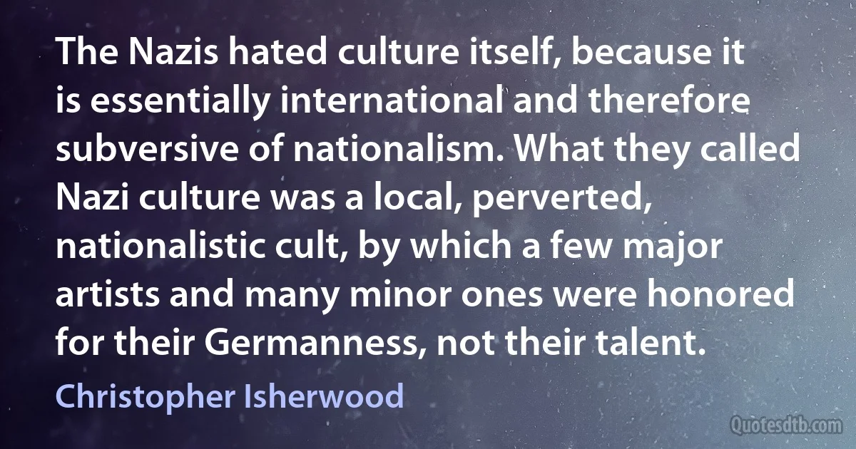 The Nazis hated culture itself, because it is essentially international and therefore subversive of nationalism. What they called Nazi culture was a local, perverted, nationalistic cult, by which a few major artists and many minor ones were honored for their Germanness, not their talent. (Christopher Isherwood)