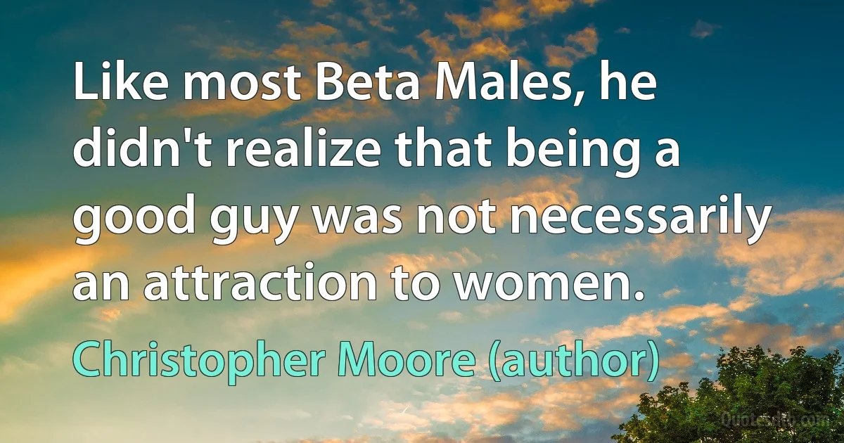 Like most Beta Males, he didn't realize that being a good guy was not necessarily an attraction to women. (Christopher Moore (author))