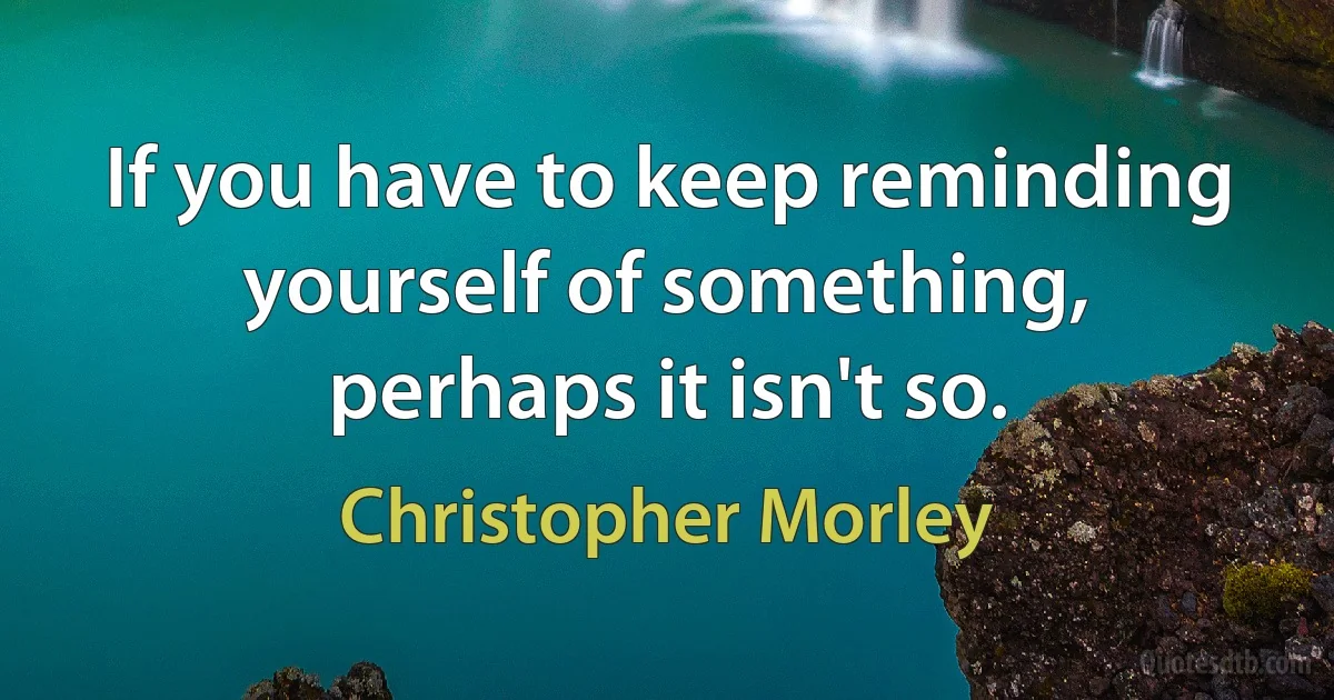 If you have to keep reminding yourself of something, perhaps it isn't so. (Christopher Morley)