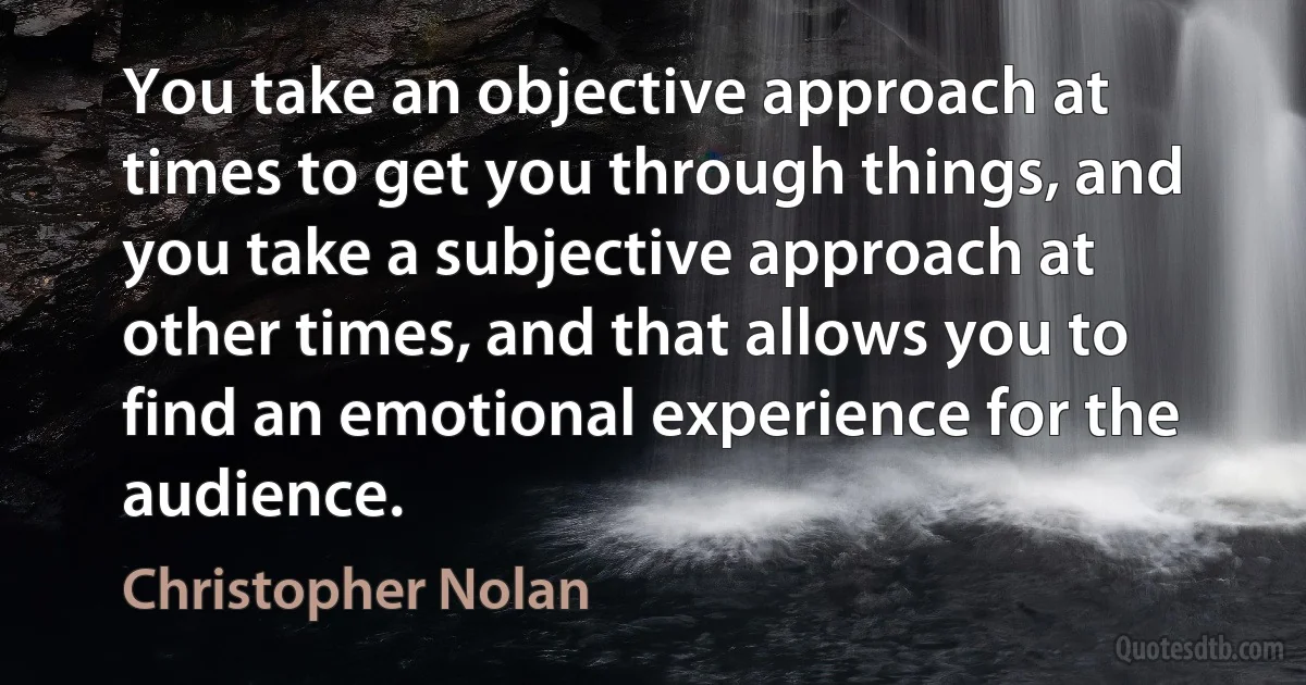 You take an objective approach at times to get you through things, and you take a subjective approach at other times, and that allows you to find an emotional experience for the audience. (Christopher Nolan)