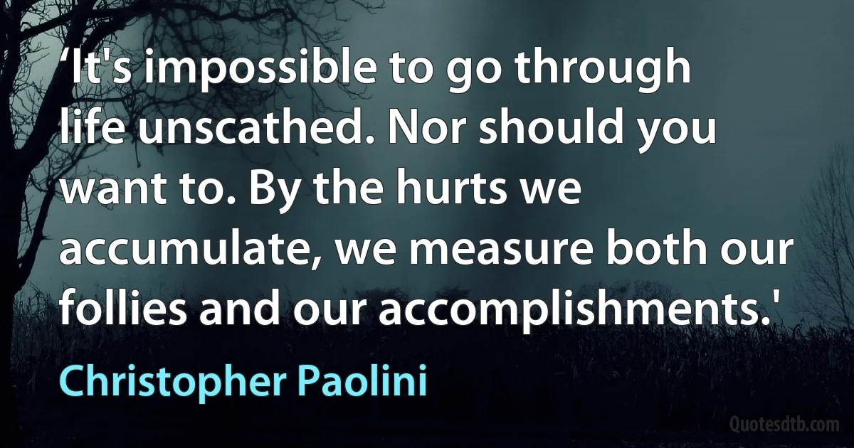 ‘It's impossible to go through life unscathed. Nor should you want to. By the hurts we accumulate, we measure both our follies and our accomplishments.' (Christopher Paolini)