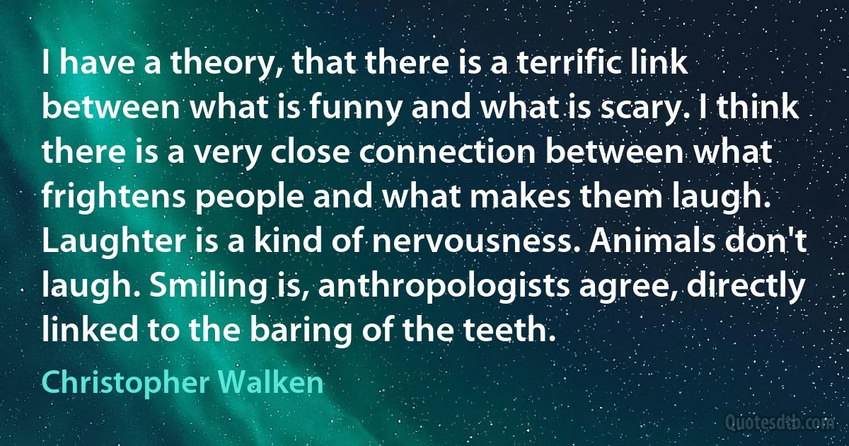 I have a theory, that there is a terrific link between what is funny and what is scary. I think there is a very close connection between what frightens people and what makes them laugh. Laughter is a kind of nervousness. Animals don't laugh. Smiling is, anthropologists agree, directly linked to the baring of the teeth. (Christopher Walken)