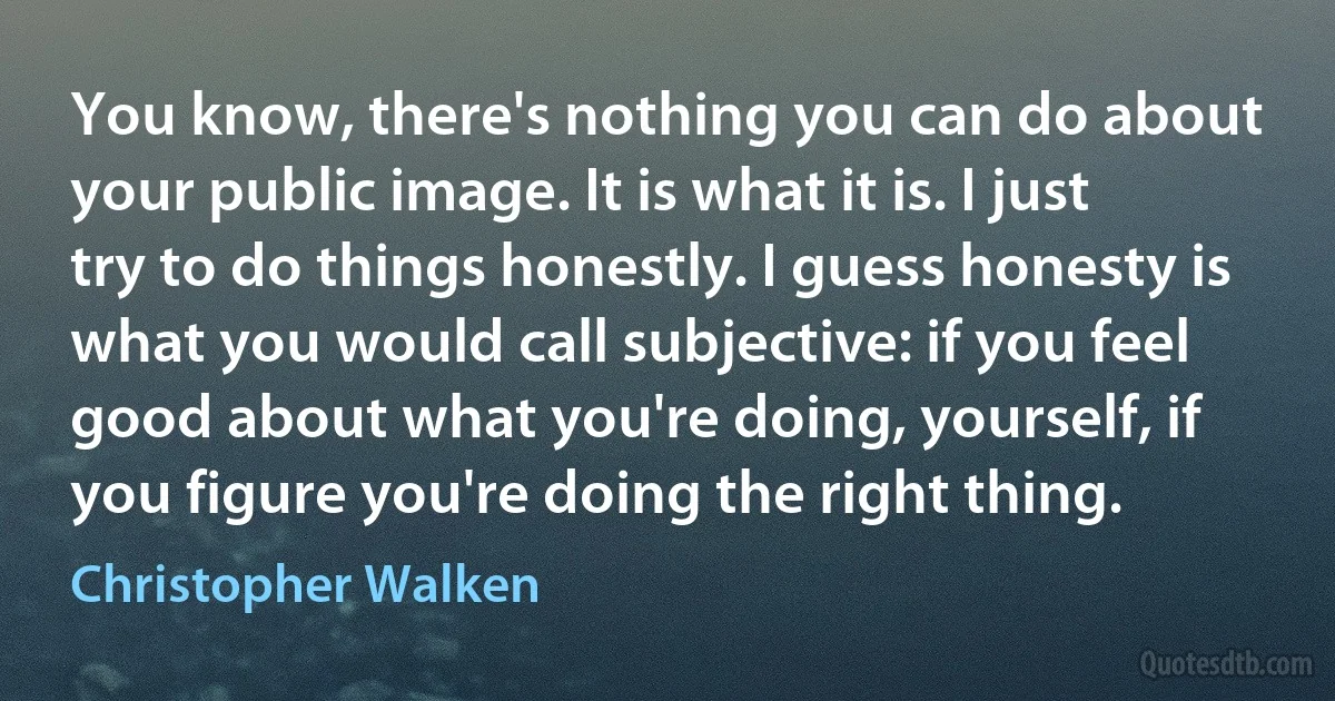 You know, there's nothing you can do about your public image. It is what it is. I just try to do things honestly. I guess honesty is what you would call subjective: if you feel good about what you're doing, yourself, if you figure you're doing the right thing. (Christopher Walken)