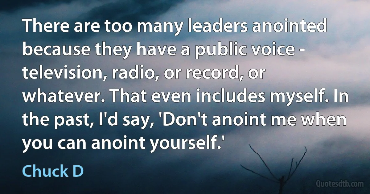 There are too many leaders anointed because they have a public voice - television, radio, or record, or whatever. That even includes myself. In the past, I'd say, 'Don't anoint me when you can anoint yourself.' (Chuck D)