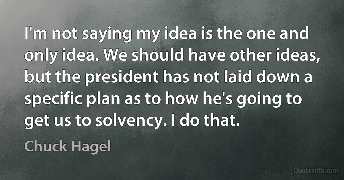 I'm not saying my idea is the one and only idea. We should have other ideas, but the president has not laid down a specific plan as to how he's going to get us to solvency. I do that. (Chuck Hagel)