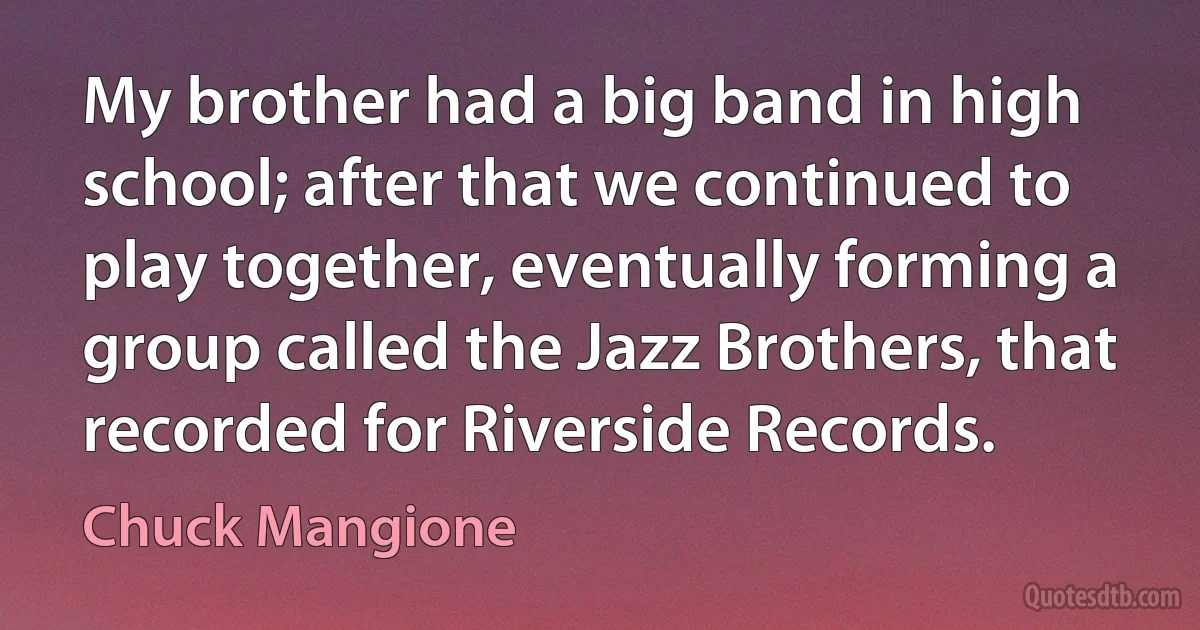 My brother had a big band in high school; after that we continued to play together, eventually forming a group called the Jazz Brothers, that recorded for Riverside Records. (Chuck Mangione)