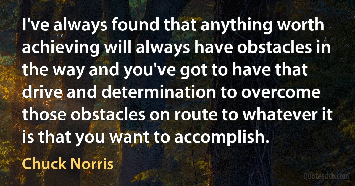 I've always found that anything worth achieving will always have obstacles in the way and you've got to have that drive and determination to overcome those obstacles on route to whatever it is that you want to accomplish. (Chuck Norris)