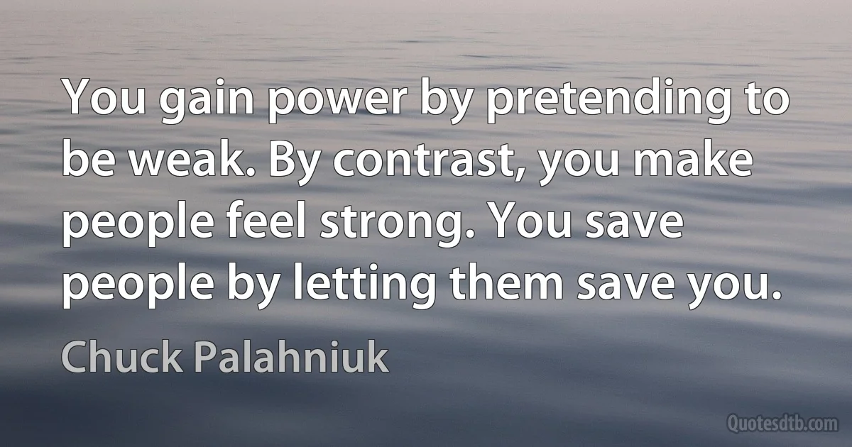 You gain power by pretending to be weak. By contrast, you make people feel strong. You save people by letting them save you. (Chuck Palahniuk)