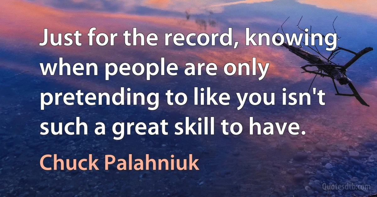 Just for the record, knowing when people are only pretending to like you isn't such a great skill to have. (Chuck Palahniuk)