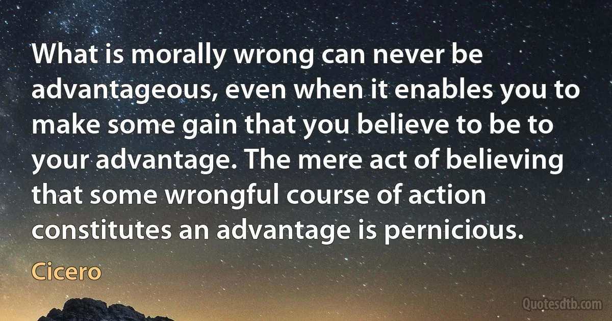 What is morally wrong can never be advantageous, even when it enables you to make some gain that you believe to be to your advantage. The mere act of believing that some wrongful course of action constitutes an advantage is pernicious. (Cicero)