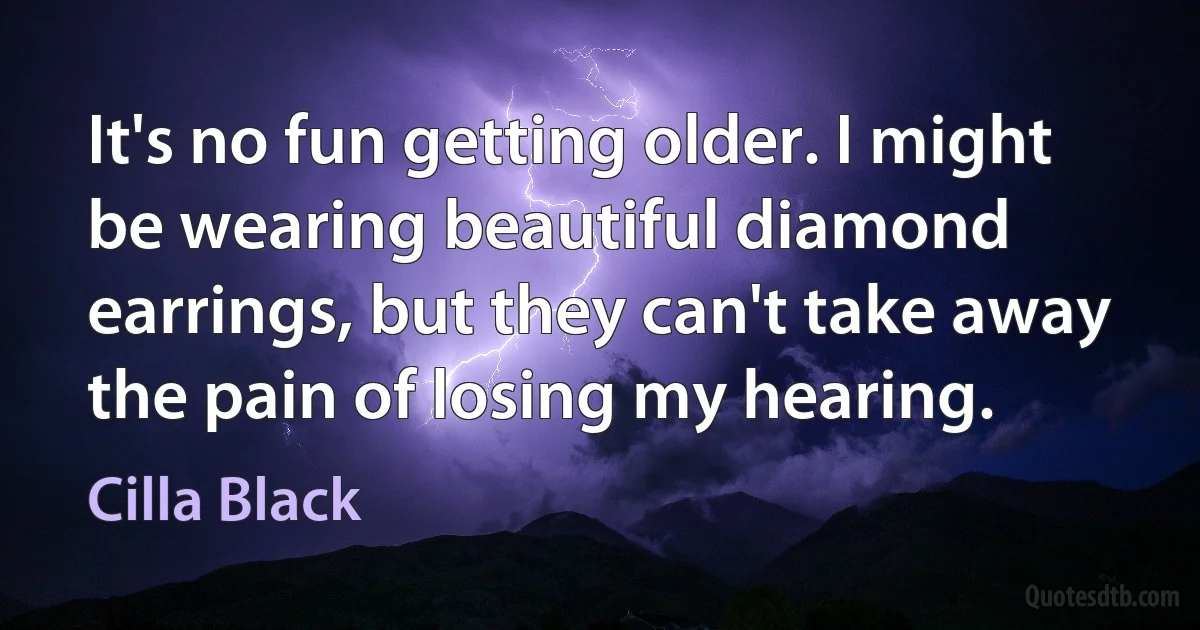 It's no fun getting older. I might be wearing beautiful diamond earrings, but they can't take away the pain of losing my hearing. (Cilla Black)