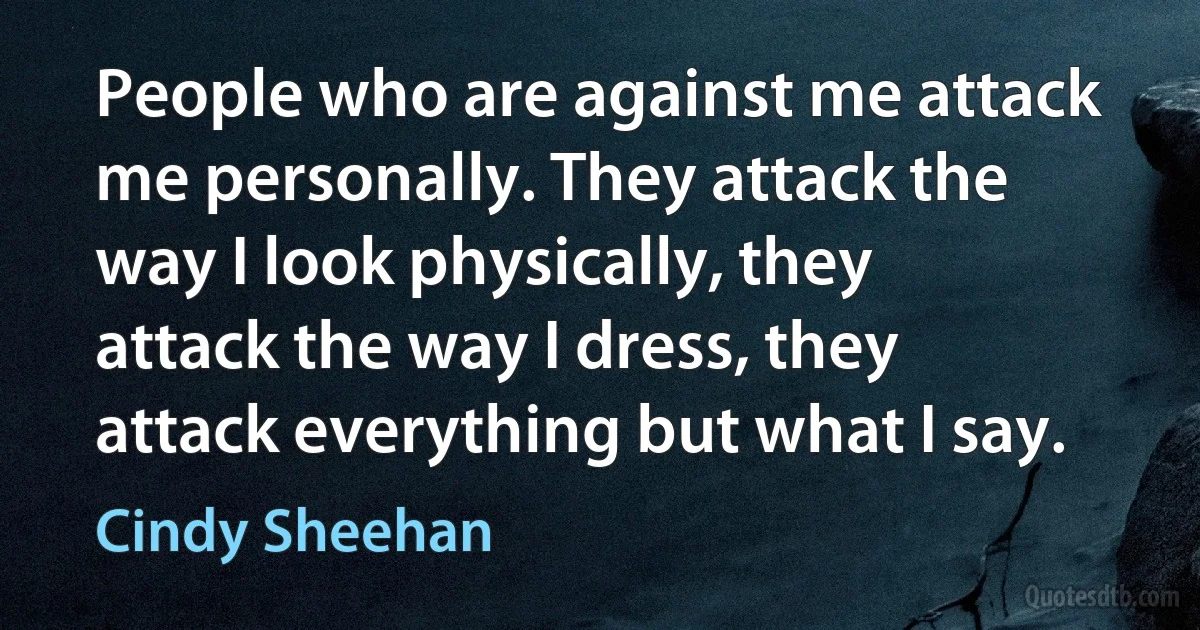 People who are against me attack me personally. They attack the way I look physically, they attack the way I dress, they attack everything but what I say. (Cindy Sheehan)