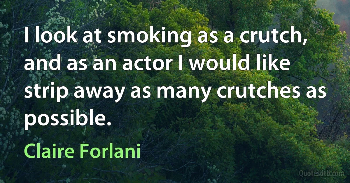 I look at smoking as a crutch, and as an actor I would like strip away as many crutches as possible. (Claire Forlani)