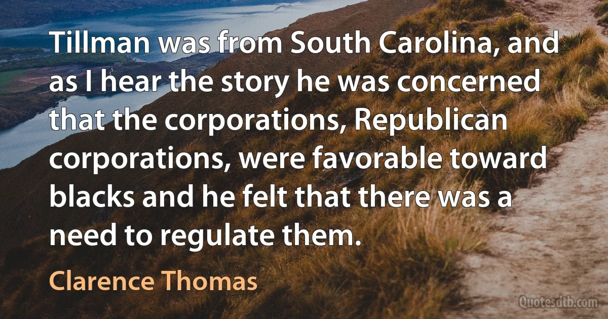 Tillman was from South Carolina, and as I hear the story he was concerned that the corporations, Republican corporations, were favorable toward blacks and he felt that there was a need to regulate them. (Clarence Thomas)