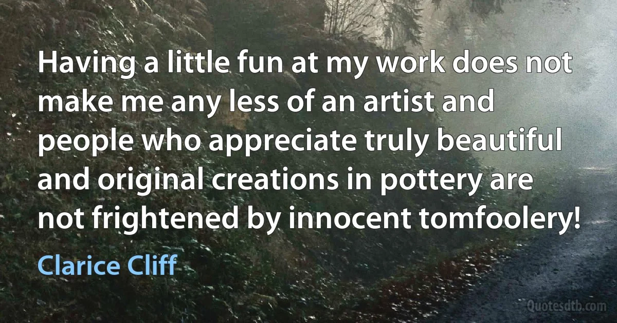 Having a little fun at my work does not make me any less of an artist and people who appreciate truly beautiful and original creations in pottery are not frightened by innocent tomfoolery! (Clarice Cliff)