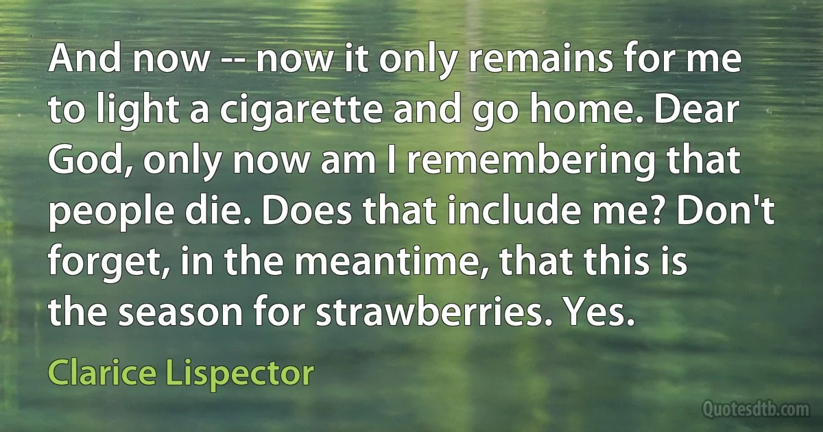 And now -- now it only remains for me to light a cigarette and go home. Dear God, only now am I remembering that people die. Does that include me? Don't forget, in the meantime, that this is the season for strawberries. Yes. (Clarice Lispector)