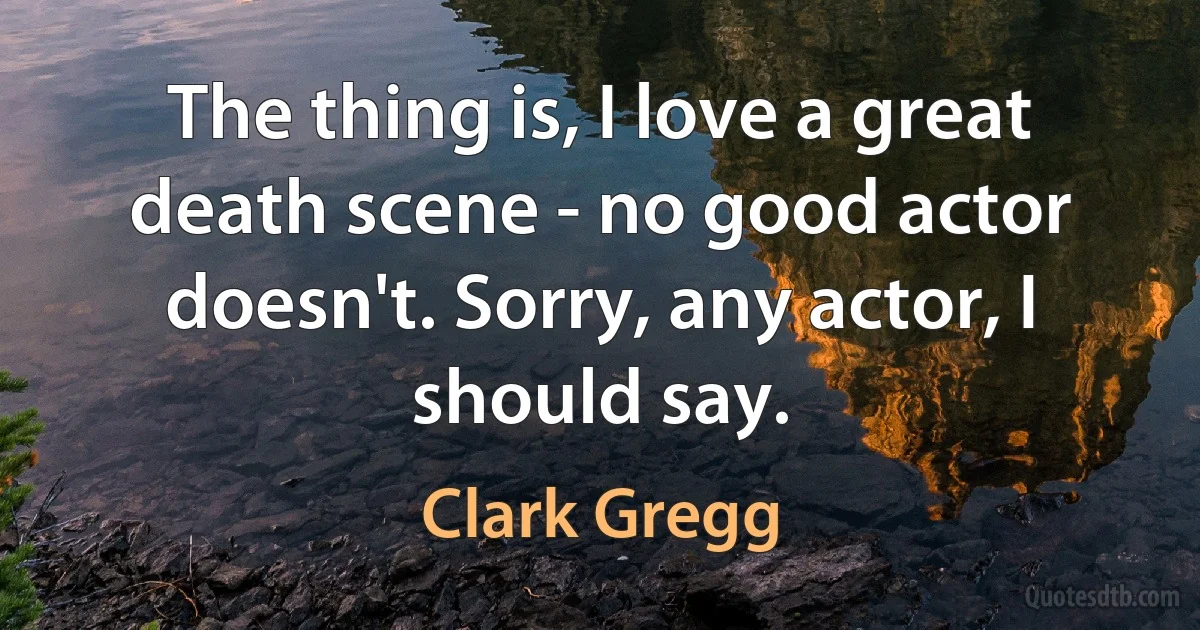 The thing is, I love a great death scene - no good actor doesn't. Sorry, any actor, I should say. (Clark Gregg)