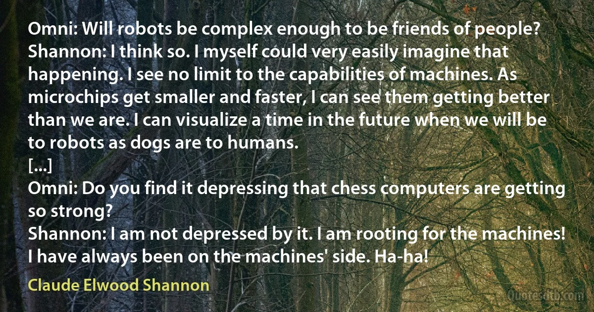 Omni: Will robots be complex enough to be friends of people?
Shannon: I think so. I myself could very easily imagine that happening. I see no limit to the capabilities of machines. As microchips get smaller and faster, I can see them getting better than we are. I can visualize a time in the future when we will be to robots as dogs are to humans.
[...]
Omni: Do you find it depressing that chess computers are getting so strong?
Shannon: I am not depressed by it. I am rooting for the machines! I have always been on the machines' side. Ha-ha! (Claude Elwood Shannon)