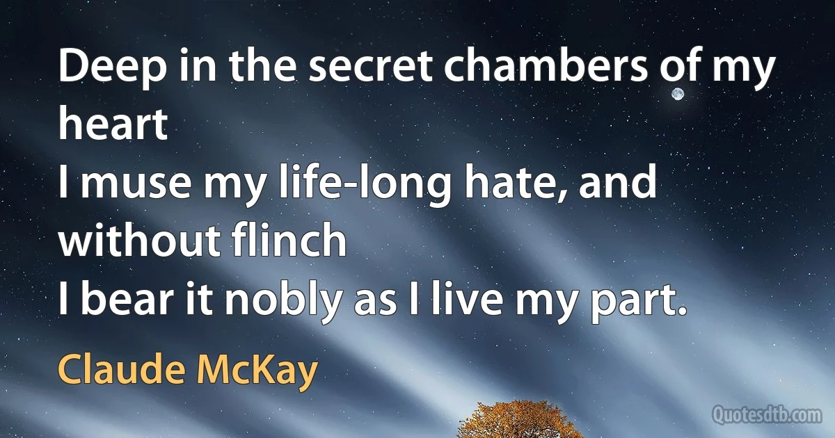 Deep in the secret chambers of my heart
I muse my life-long hate, and without flinch
I bear it nobly as I live my part. (Claude McKay)