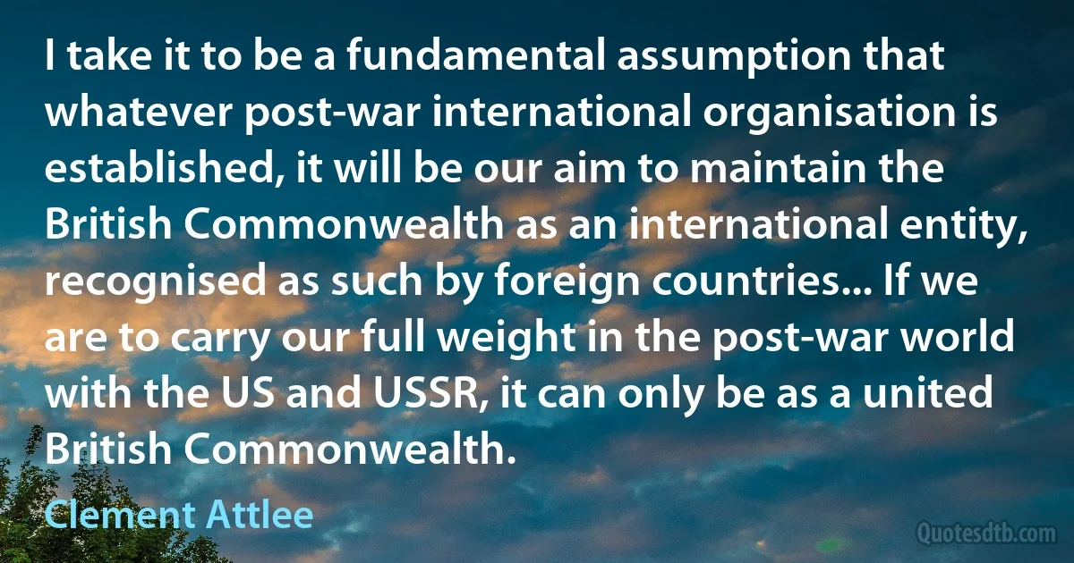 I take it to be a fundamental assumption that whatever post-war international organisation is established, it will be our aim to maintain the British Commonwealth as an international entity, recognised as such by foreign countries... If we are to carry our full weight in the post-war world with the US and USSR, it can only be as a united British Commonwealth. (Clement Attlee)