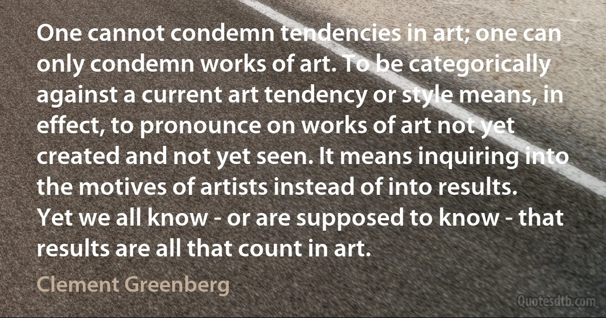 One cannot condemn tendencies in art; one can only condemn works of art. To be categorically against a current art tendency or style means, in effect, to pronounce on works of art not yet created and not yet seen. It means inquiring into the motives of artists instead of into results. Yet we all know - or are supposed to know - that results are all that count in art. (Clement Greenberg)