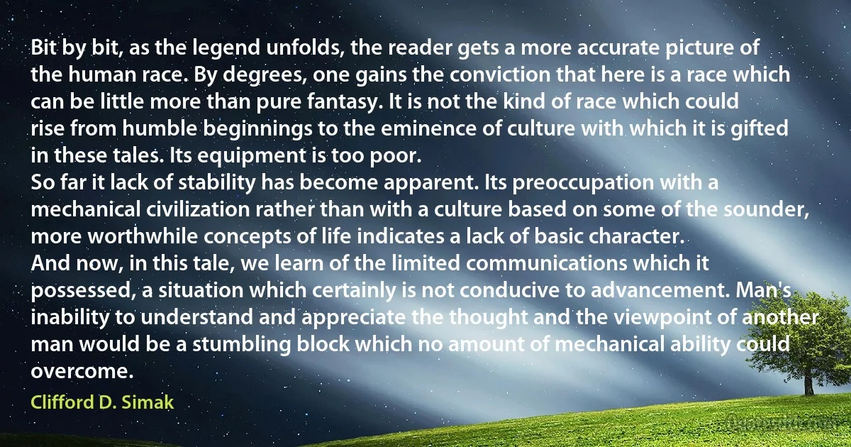 Bit by bit, as the legend unfolds, the reader gets a more accurate picture of the human race. By degrees, one gains the conviction that here is a race which can be little more than pure fantasy. It is not the kind of race which could rise from humble beginnings to the eminence of culture with which it is gifted in these tales. Its equipment is too poor.
So far it lack of stability has become apparent. Its preoccupation with a mechanical civilization rather than with a culture based on some of the sounder, more worthwhile concepts of life indicates a lack of basic character.
And now, in this tale, we learn of the limited communications which it possessed, a situation which certainly is not conducive to advancement. Man's inability to understand and appreciate the thought and the viewpoint of another man would be a stumbling block which no amount of mechanical ability could overcome. (Clifford D. Simak)