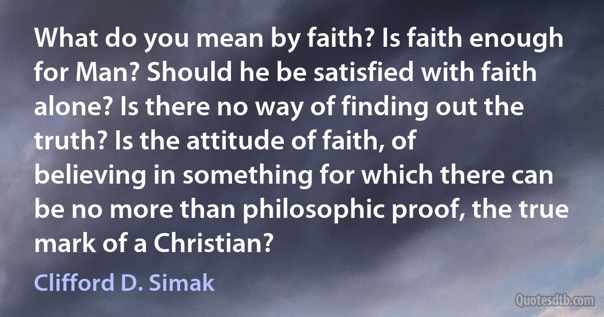 What do you mean by faith? Is faith enough for Man? Should he be satisfied with faith alone? Is there no way of finding out the truth? Is the attitude of faith, of believing in something for which there can be no more than philosophic proof, the true mark of a Christian? (Clifford D. Simak)