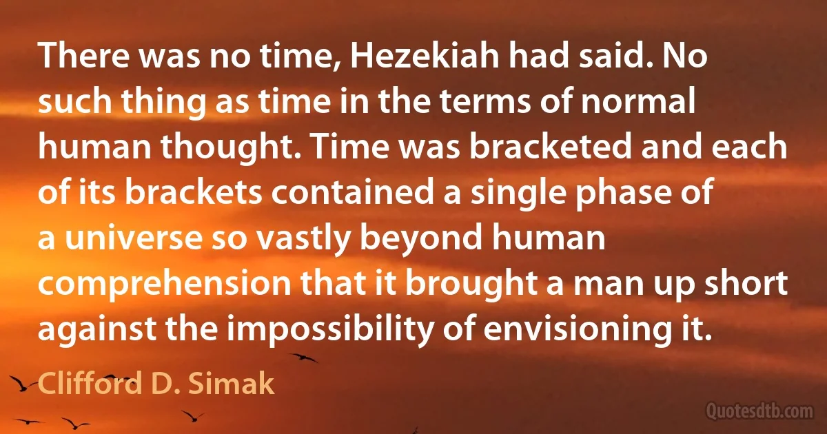 There was no time, Hezekiah had said. No such thing as time in the terms of normal human thought. Time was bracketed and each of its brackets contained a single phase of a universe so vastly beyond human comprehension that it brought a man up short against the impossibility of envisioning it. (Clifford D. Simak)