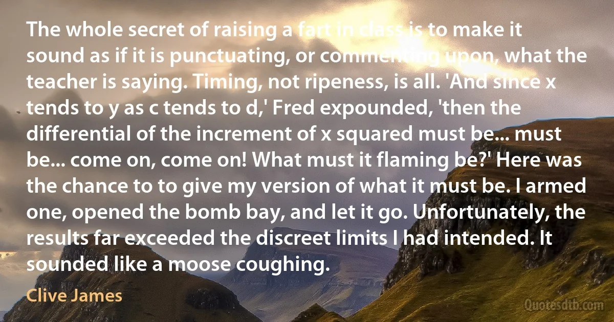 The whole secret of raising a fart in class is to make it sound as if it is punctuating, or commenting upon, what the teacher is saying. Timing, not ripeness, is all. 'And since x tends to y as c tends to d,' Fred expounded, 'then the differential of the increment of x squared must be... must be... come on, come on! What must it flaming be?' Here was the chance to to give my version of what it must be. I armed one, opened the bomb bay, and let it go. Unfortunately, the results far exceeded the discreet limits I had intended. It sounded like a moose coughing. (Clive James)