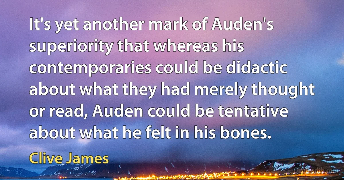 It's yet another mark of Auden's superiority that whereas his contemporaries could be didactic about what they had merely thought or read, Auden could be tentative about what he felt in his bones. (Clive James)