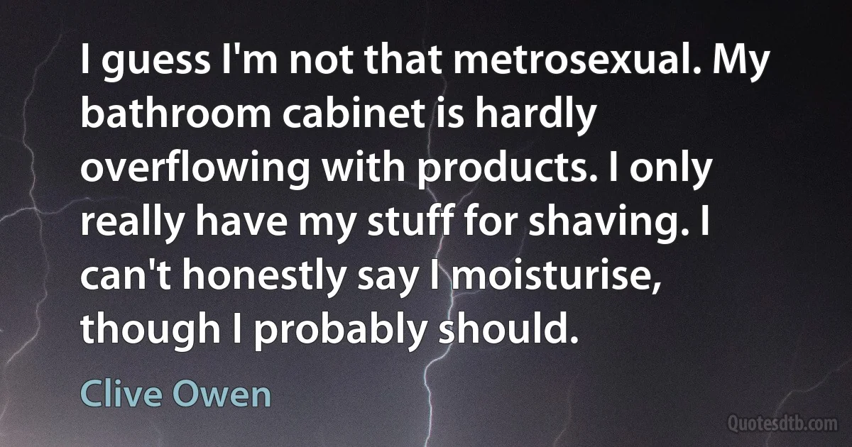 I guess I'm not that metrosexual. My bathroom cabinet is hardly overflowing with products. I only really have my stuff for shaving. I can't honestly say I moisturise, though I probably should. (Clive Owen)