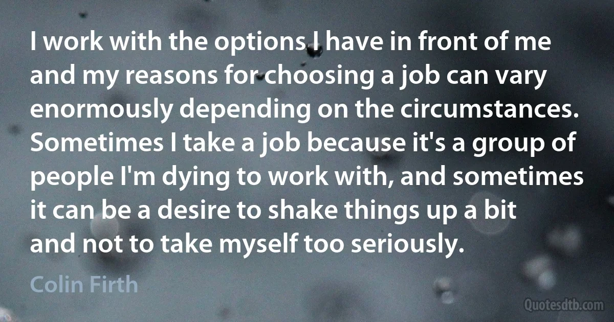 I work with the options I have in front of me and my reasons for choosing a job can vary enormously depending on the circumstances. Sometimes I take a job because it's a group of people I'm dying to work with, and sometimes it can be a desire to shake things up a bit and not to take myself too seriously. (Colin Firth)