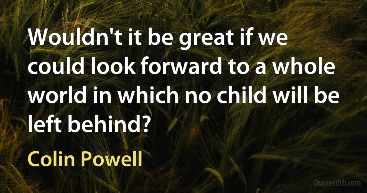 Wouldn't it be great if we could look forward to a whole world in which no child will be left behind? (Colin Powell)