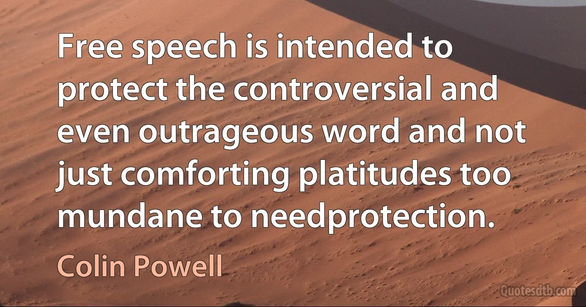 Free speech is intended to protect the controversial and even outrageous word and not just comforting platitudes too mundane to needprotection. (Colin Powell)