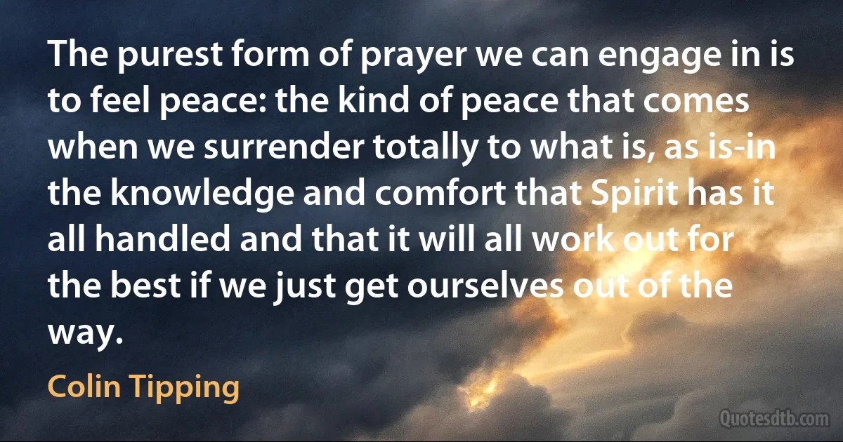 The purest form of prayer we can engage in is to feel peace: the kind of peace that comes when we surrender totally to what is, as is-in the knowledge and comfort that Spirit has it all handled and that it will all work out for the best if we just get ourselves out of the way. (Colin Tipping)