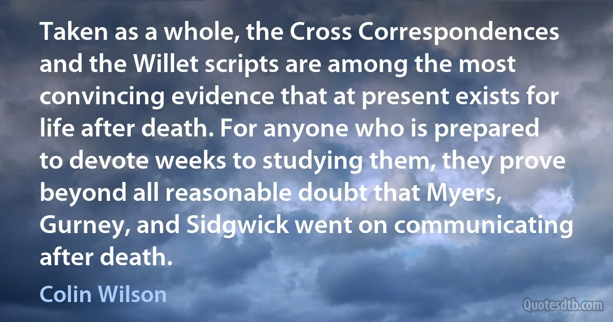 Taken as a whole, the Cross Correspondences and the Willet scripts are among the most convincing evidence that at present exists for life after death. For anyone who is prepared to devote weeks to studying them, they prove beyond all reasonable doubt that Myers, Gurney, and Sidgwick went on communicating after death. (Colin Wilson)