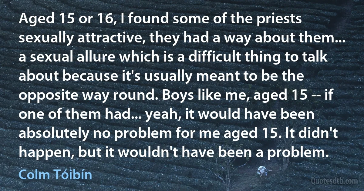 Aged 15 or 16, I found some of the priests sexually attractive, they had a way about them... a sexual allure which is a difficult thing to talk about because it's usually meant to be the opposite way round. Boys like me, aged 15 -- if one of them had... yeah, it would have been absolutely no problem for me aged 15. It didn't happen, but it wouldn't have been a problem. (Colm Tóibín)