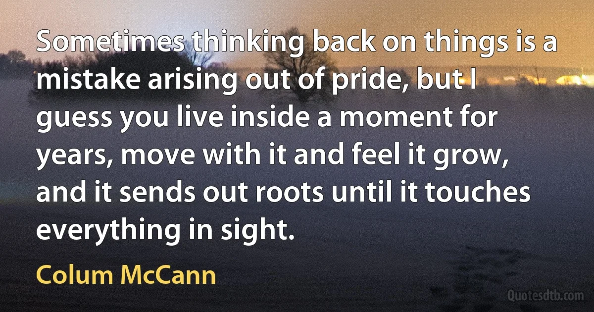 Sometimes thinking back on things is a mistake arising out of pride, but I guess you live inside a moment for years, move with it and feel it grow, and it sends out roots until it touches everything in sight. (Colum McCann)