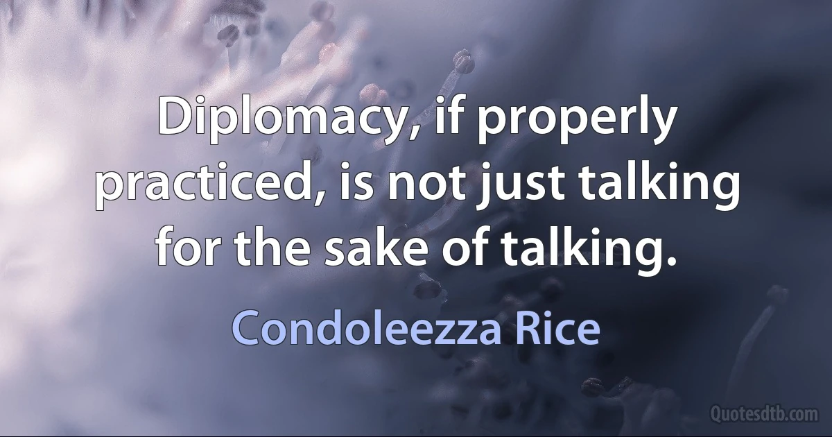 Diplomacy, if properly practiced, is not just talking for the sake of talking. (Condoleezza Rice)