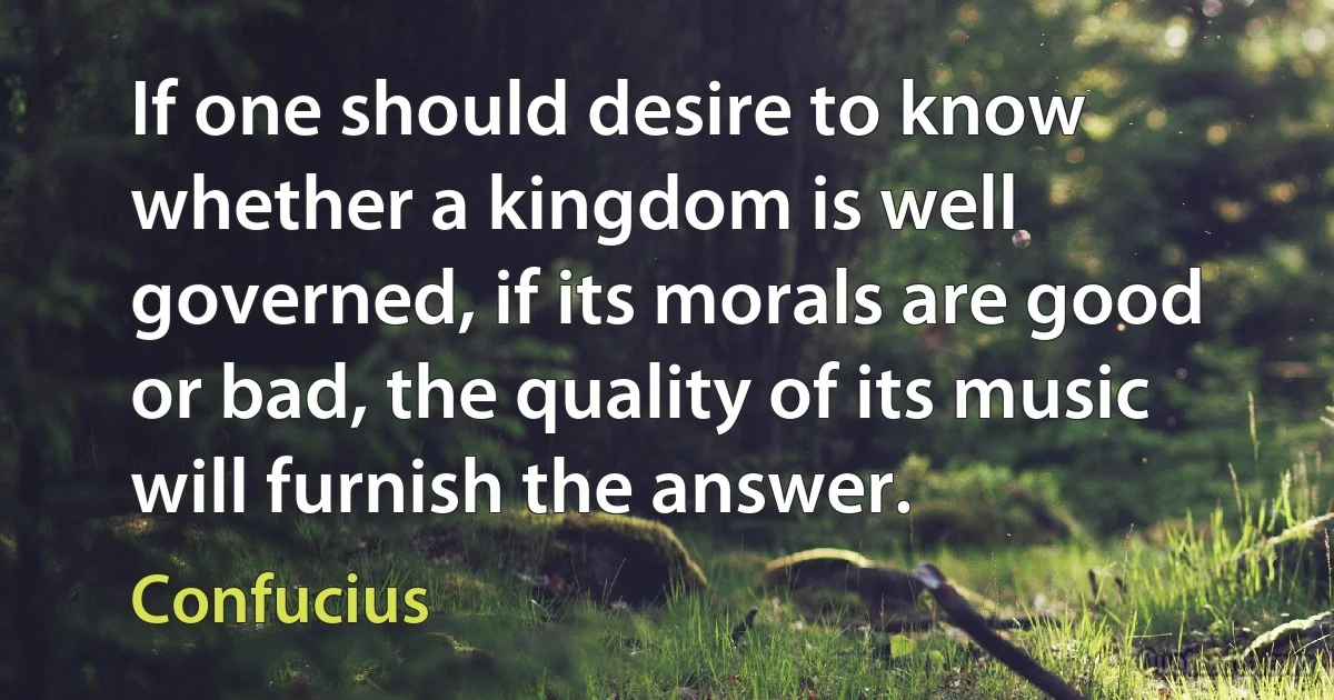 If one should desire to know whether a kingdom is well governed, if its morals are good or bad, the quality of its music will furnish the answer. (Confucius)