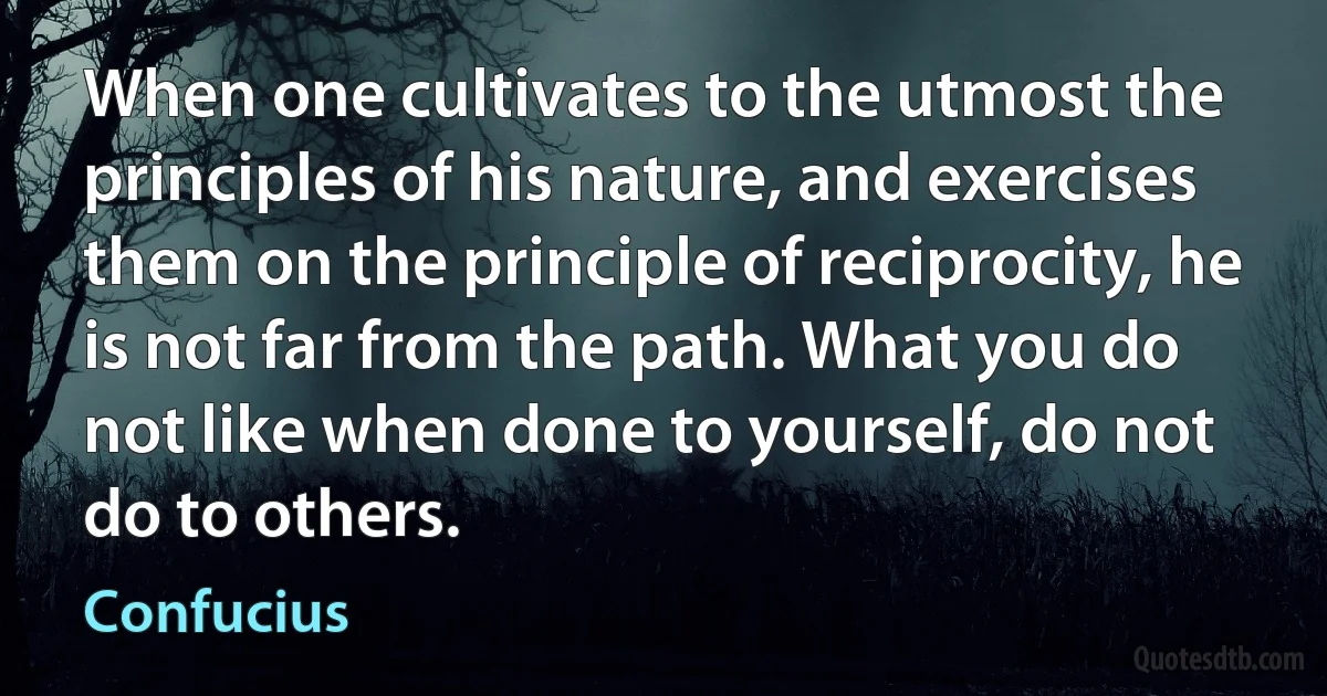 When one cultivates to the utmost the principles of his nature, and exercises them on the principle of reciprocity, he is not far from the path. What you do not like when done to yourself, do not do to others. (Confucius)