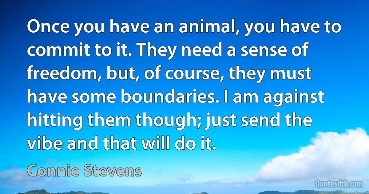 Once you have an animal, you have to commit to it. They need a sense of freedom, but, of course, they must have some boundaries. I am against hitting them though; just send the vibe and that will do it. (Connie Stevens)