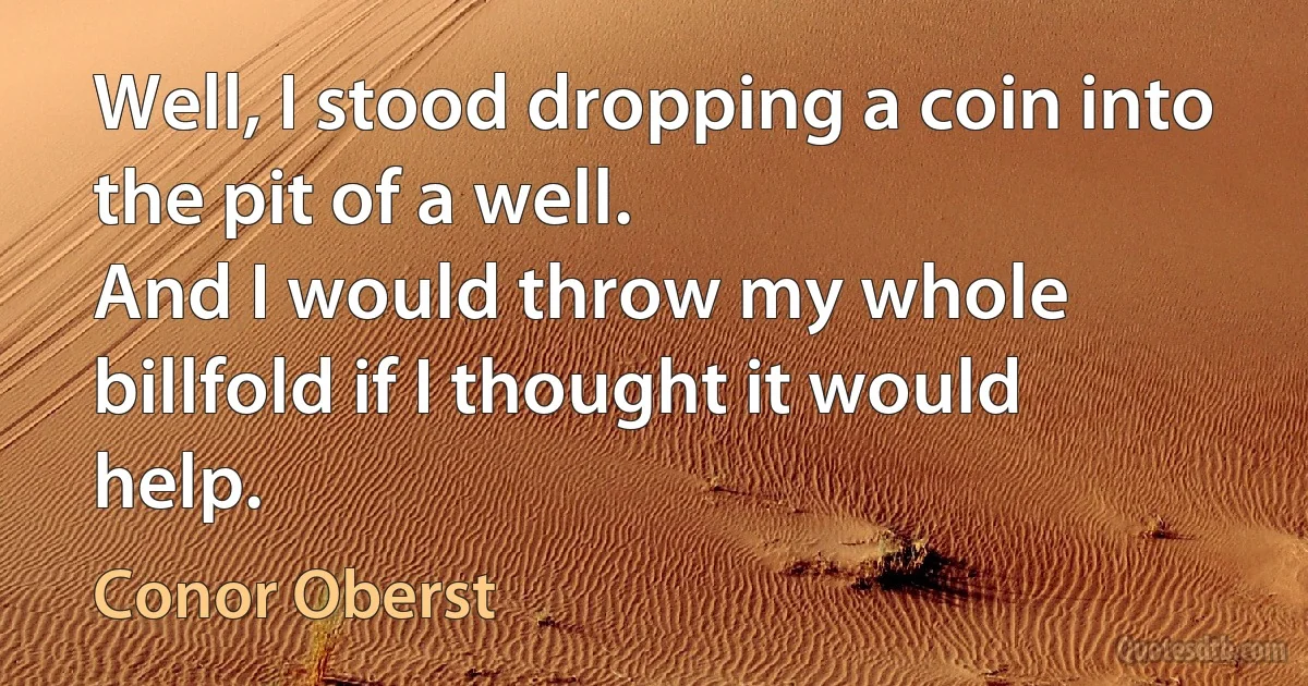 Well, I stood dropping a coin into the pit of a well.
And I would throw my whole billfold if I thought it would help. (Conor Oberst)