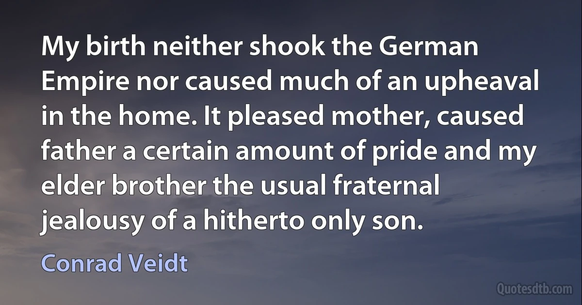 My birth neither shook the German Empire nor caused much of an upheaval in the home. It pleased mother, caused father a certain amount of pride and my elder brother the usual fraternal jealousy of a hitherto only son. (Conrad Veidt)