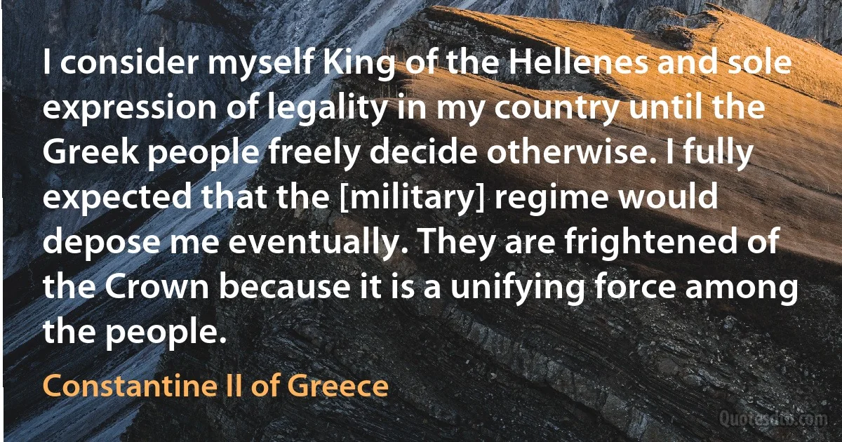 I consider myself King of the Hellenes and sole expression of legality in my country until the Greek people freely decide otherwise. I fully expected that the [military] regime would depose me eventually. They are frightened of the Crown because it is a unifying force among the people. (Constantine II of Greece)