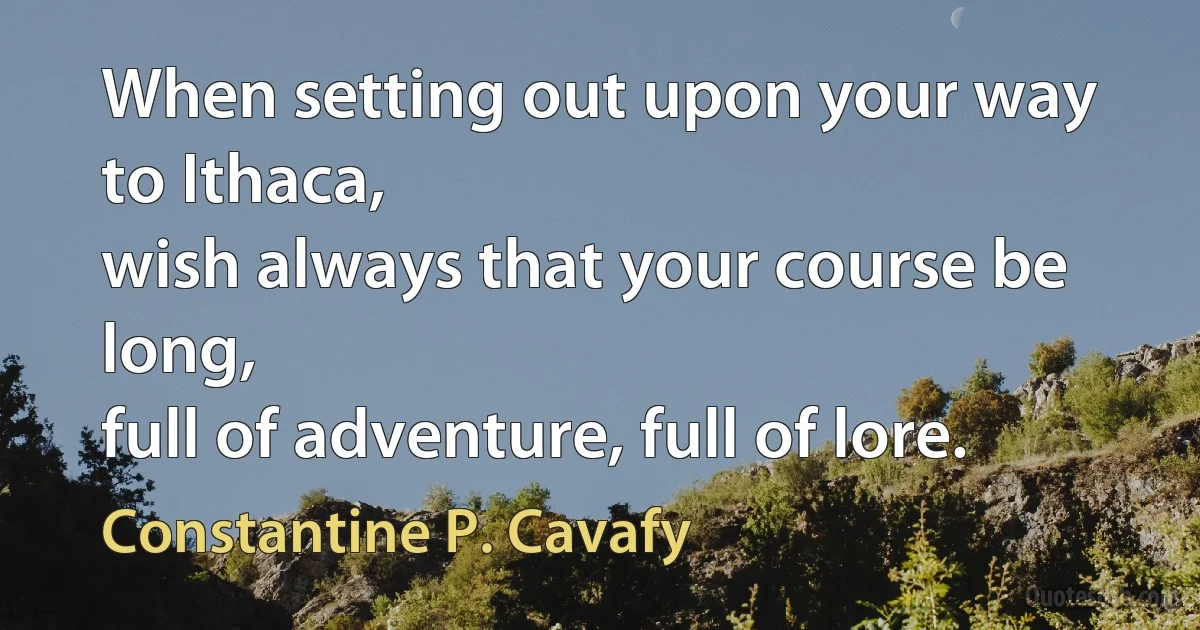 When setting out upon your way to Ithaca,
wish always that your course be long,
full of adventure, full of lore. (Constantine P. Cavafy)