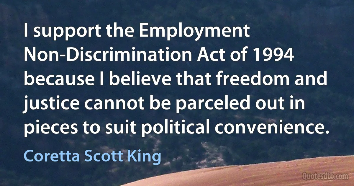 I support the Employment Non-Discrimination Act of 1994 because I believe that freedom and justice cannot be parceled out in pieces to suit political convenience. (Coretta Scott King)