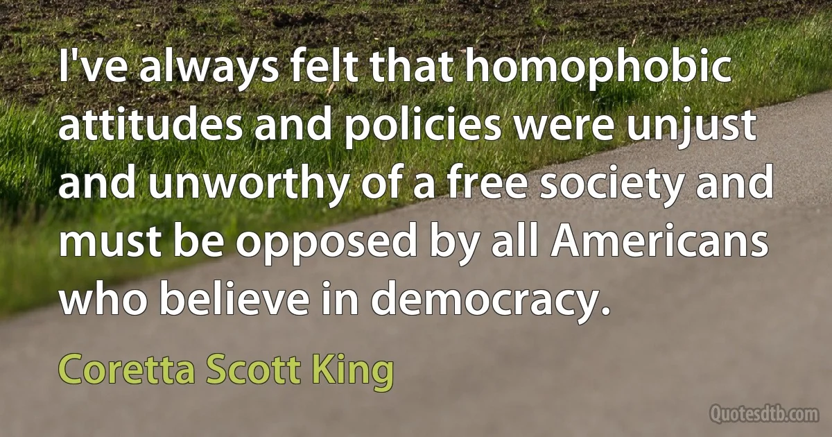 I've always felt that homophobic attitudes and policies were unjust and unworthy of a free society and must be opposed by all Americans who believe in democracy. (Coretta Scott King)